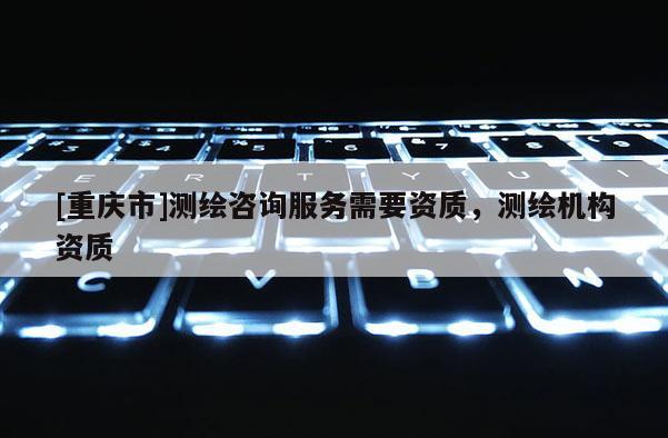 [重庆市]测绘咨询服务需要资质，测绘机构资质