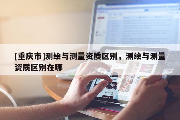 [重庆市]测绘与测量资质区别，测绘与测量资质区别在哪