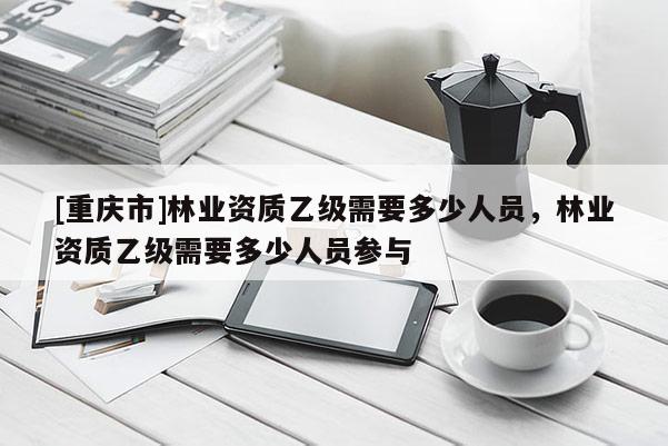 [重庆市]林业资质乙级需要多少人员，林业资质乙级需要多少人员参与