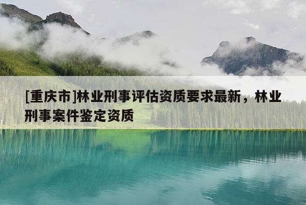 [重庆市]林业刑事评估资质要求最新，林业刑事案件鉴定资质