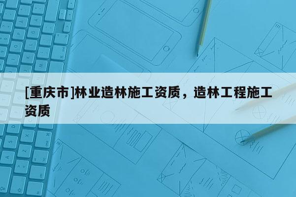 [重庆市]林业造林施工资质，造林工程施工资质