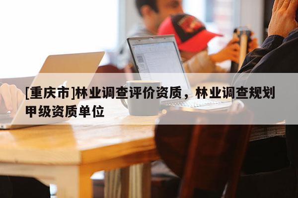 [重庆市]林业调查评价资质，林业调查规划甲级资质单位