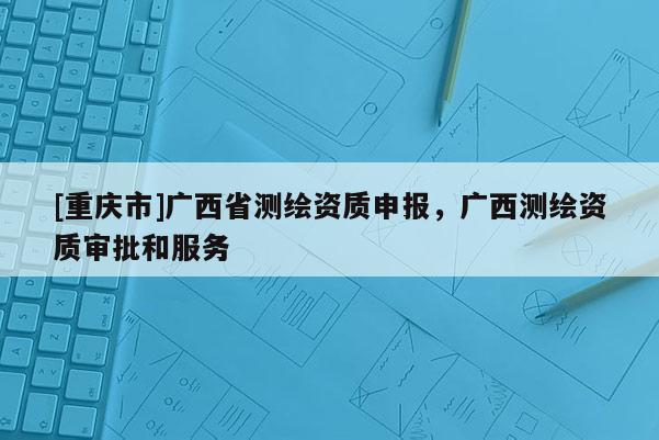 [重庆市]广西省测绘资质申报，广西测绘资质审批和服务