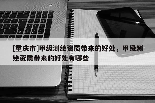 [重庆市]甲级测绘资质带来的好处，甲级测绘资质带来的好处有哪些