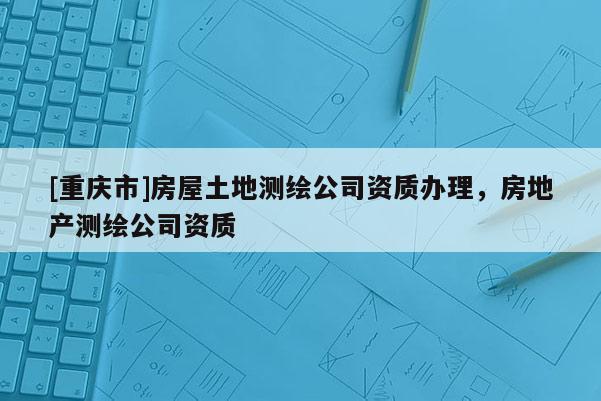 [重庆市]房屋土地测绘公司资质办理，房地产测绘公司资质