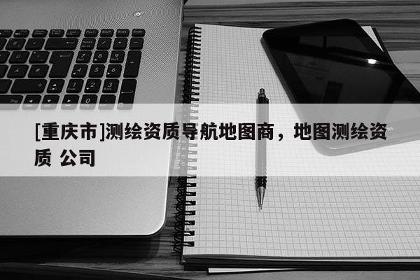 [重庆市]测绘资质导航地图商，地图测绘资质 公司