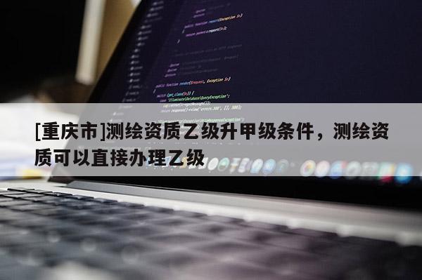 [重庆市]测绘资质乙级升甲级条件，测绘资质可以直接办理乙级