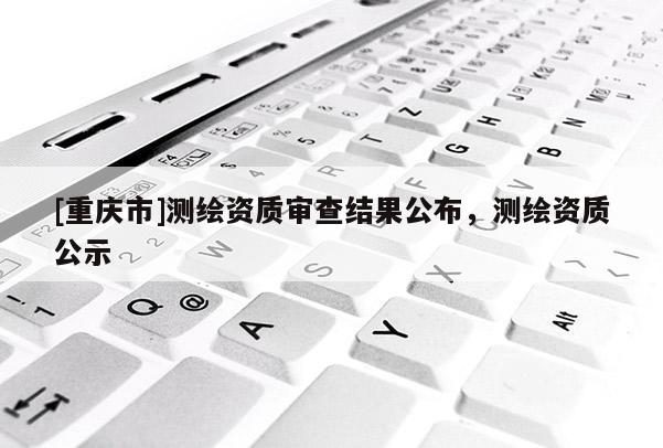 [重庆市]测绘资质审查结果公布，测绘资质公示