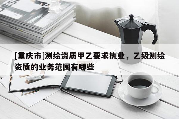 [重庆市]测绘资质甲乙要求执业，乙级测绘资质的业务范围有哪些