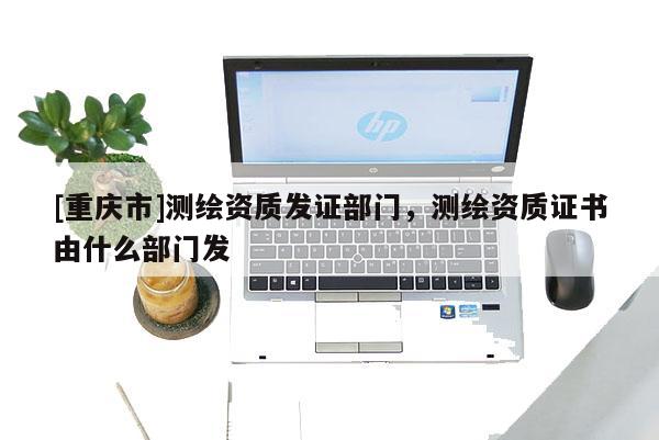 [重庆市]测绘资质发证部门，测绘资质证书由什么部门发