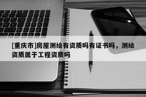 [重庆市]房屋测绘有资质吗有证书吗，测绘资质属于工程资质吗