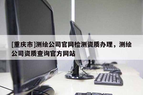 [重庆市]测绘公司官网检测资质办理，测绘公司资质查询官方网站
