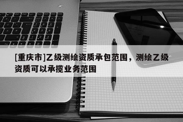 [重庆市]乙级测绘资质承包范围，测绘乙级资质可以承揽业务范围