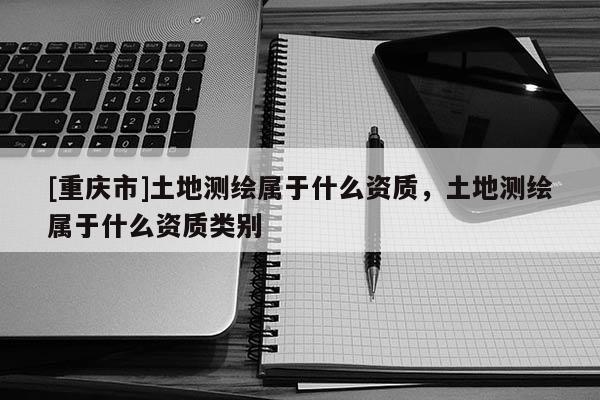 [重庆市]土地测绘属于什么资质，土地测绘属于什么资质类别