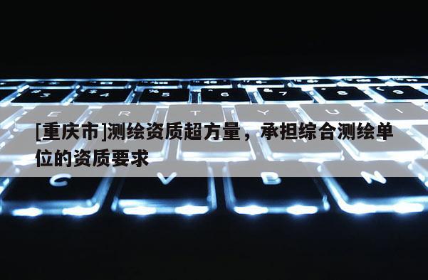 [重庆市]测绘资质超方量，承担综合测绘单位的资质要求