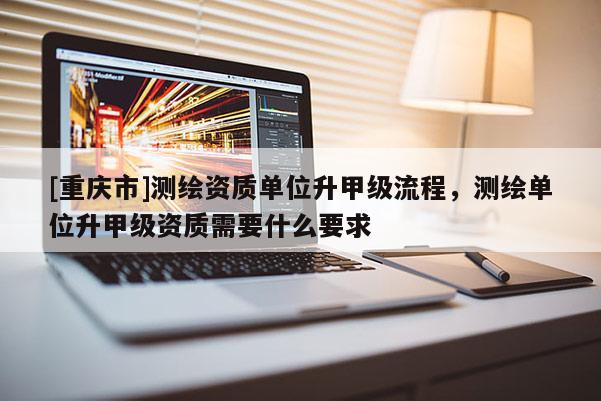 [重庆市]测绘资质单位升甲级流程，测绘单位升甲级资质需要什么要求