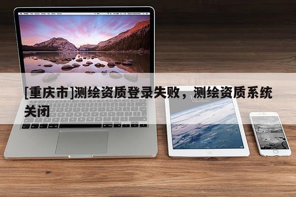 [重庆市]测绘资质登录失败，测绘资质系统关闭
