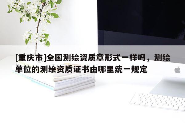 [重庆市]全国测绘资质章形式一样吗，测绘单位的测绘资质证书由哪里统一规定