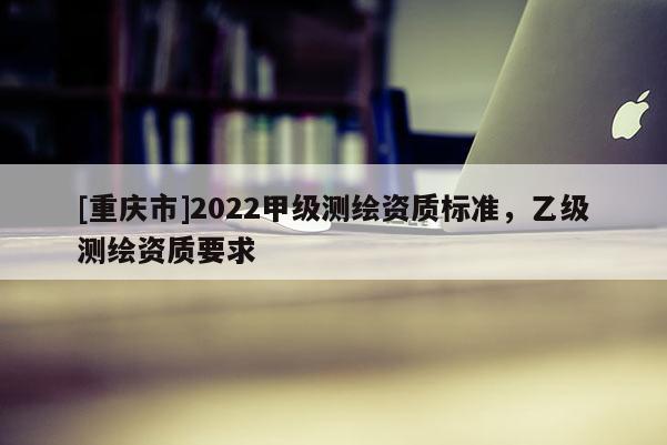 [重庆市]2022甲级测绘资质标准，乙级测绘资质要求