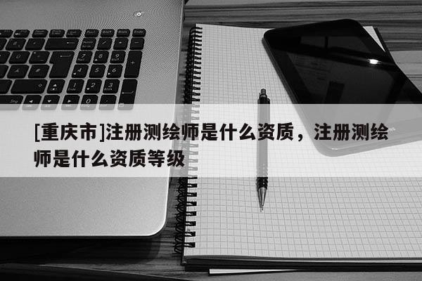[重庆市]注册测绘师是什么资质，注册测绘师是什么资质等级