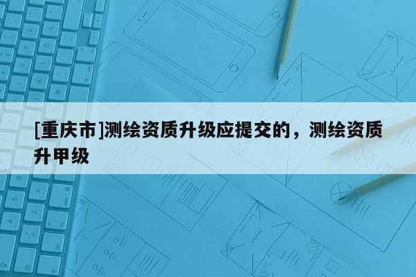 [重庆市]测绘资质升级应提交的，测绘资质升甲级