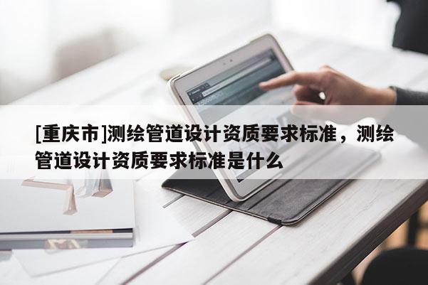 [重庆市]测绘管道设计资质要求标准，测绘管道设计资质要求标准是什么