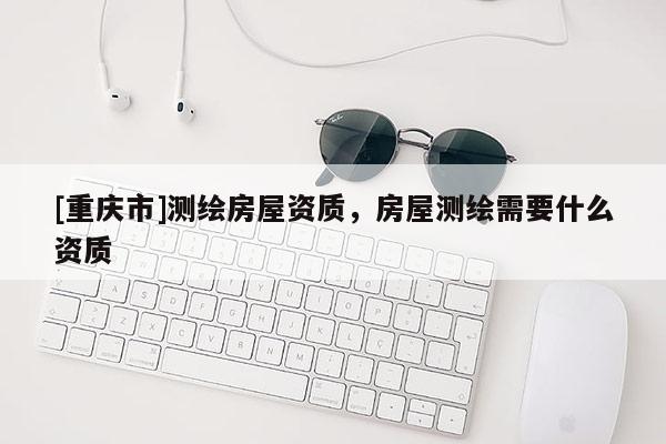 [重庆市]测绘房屋资质，房屋测绘需要什么资质