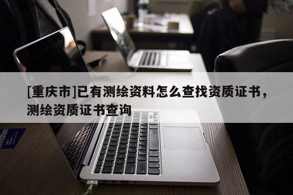 [重庆市]已有测绘资料怎么查找资质证书，测绘资质证书查询