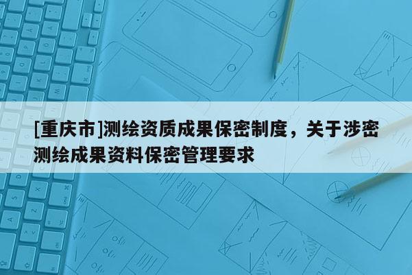 [重庆市]测绘资质成果保密制度，关于涉密测绘成果资料保密管理要求