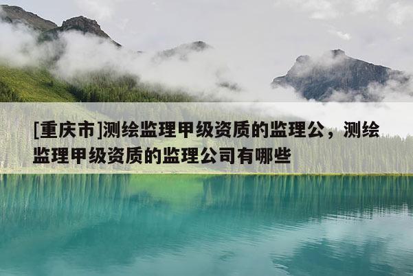 [重庆市]测绘监理甲级资质的监理公，测绘监理甲级资质的监理公司有哪些