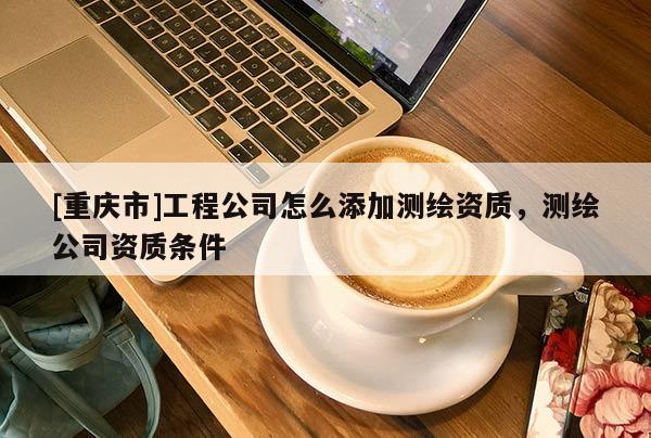 [重庆市]工程公司怎么添加测绘资质，测绘公司资质条件