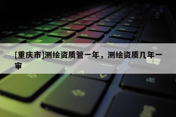 [重庆市]测绘资质管一年，测绘资质几年一审