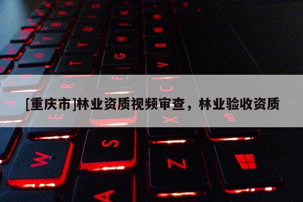 [重庆市]林业资质视频审查，林业验收资质