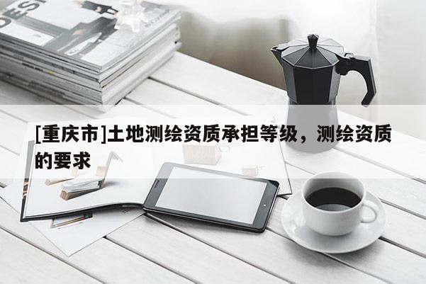 [重庆市]土地测绘资质承担等级，测绘资质的要求