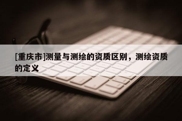 [重庆市]测量与测绘的资质区别，测绘资质的定义