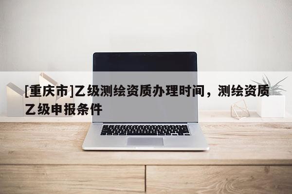 [重庆市]乙级测绘资质办理时间，测绘资质乙级申报条件