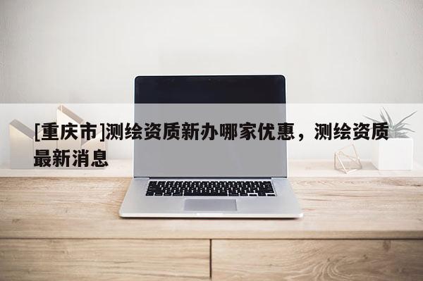 [重庆市]测绘资质新办哪家优惠，测绘资质最新消息