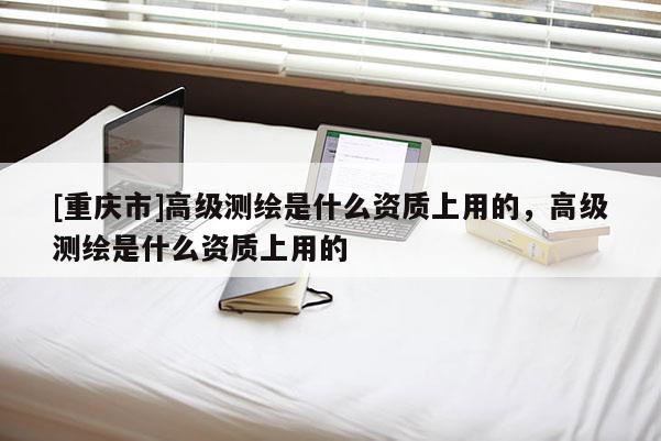 [重庆市]高级测绘是什么资质上用的，高级测绘是什么资质上用的