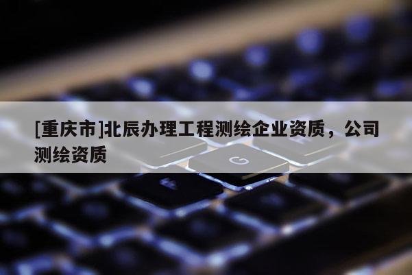 [重庆市]北辰办理工程测绘企业资质，公司测绘资质