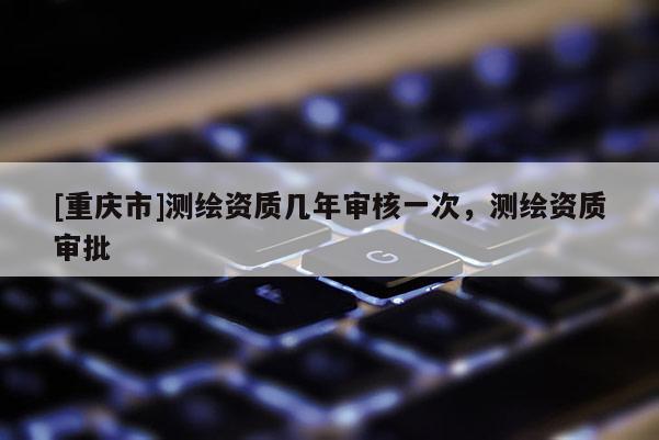 [重庆市]测绘资质几年审核一次，测绘资质审批