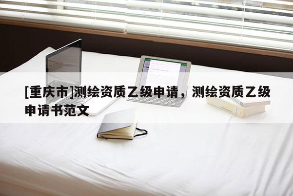 [重庆市]测绘资质乙级申请，测绘资质乙级申请书范文