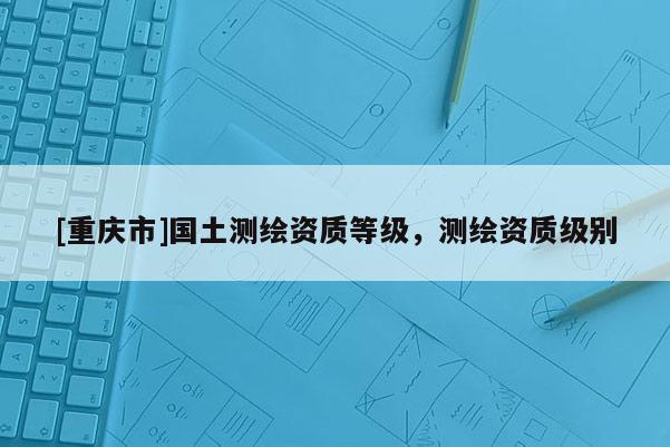 [重庆市]国土测绘资质等级，测绘资质级别