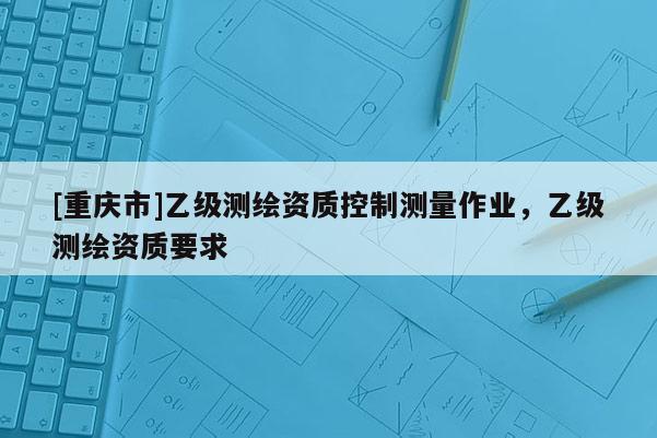 [重庆市]乙级测绘资质控制测量作业，乙级测绘资质要求