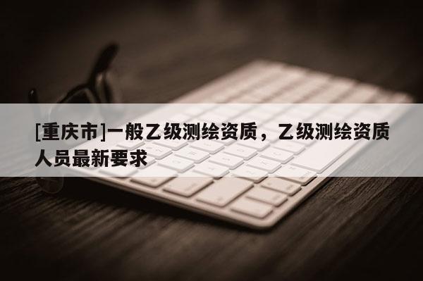 [重庆市]一般乙级测绘资质，乙级测绘资质人员最新要求