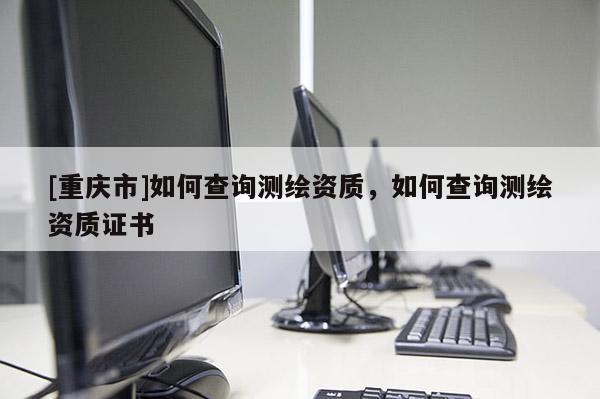 [重庆市]如何查询测绘资质，如何查询测绘资质证书