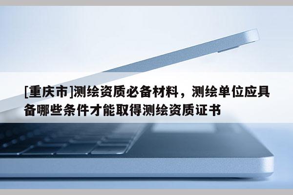 [重庆市]测绘资质必备材料，测绘单位应具备哪些条件才能取得测绘资质证书