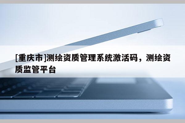 [重庆市]测绘资质管理系统激活码，测绘资质监管平台
