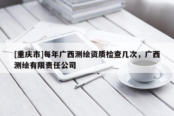 [重庆市]每年广西测绘资质检查几次，广西测绘有限责任公司
