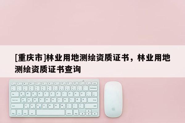 [重庆市]林业用地测绘资质证书，林业用地测绘资质证书查询