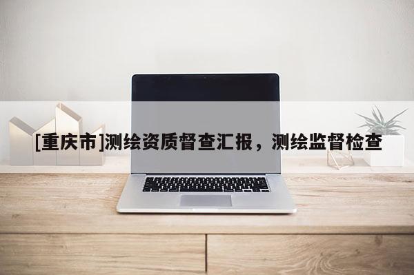 [重庆市]测绘资质督查汇报，测绘监督检查